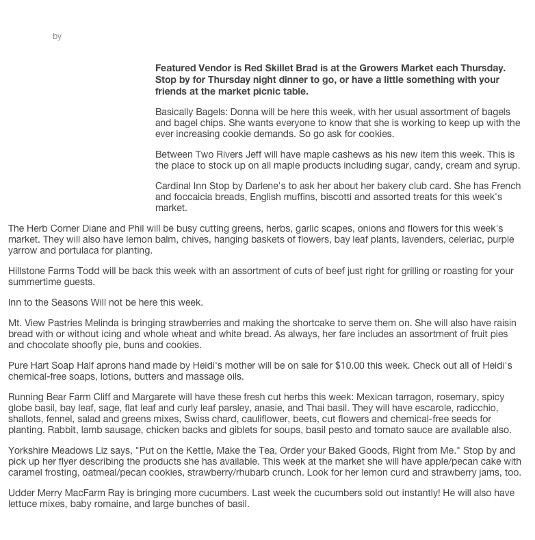 ￼
Market 6.19.14
by wellsborogrowersmarket
￼
Featured Vendor is Red Skillet Brad is at the Growers Market each Thursday. Stop by for Thursday night dinner to go, or have a little something with your friends at the market picnic table.
Basically Bagels: Donna will be here this week, with her usual assortment of bagels and bagel chips. She wants everyone to know that she is working to keep up with the ever increasing cookie demands. So go ask for cookies.
Between Two Rivers Jeff will have maple cashews as his new item this week. This is the place to stock up on all maple products including sugar, candy, cream and syrup.
Cardinal Inn Stop by Darlene's to ask her about her bakery club card. She has French and foccaicia breads, English muffins, biscotti and assorted treats for this week's market.
The Herb Corner Diane and Phil will be busy cutting greens, herbs, garlic scapes, onions and flowers for this week's market. They will also have lemon balm, chives, hanging baskets of flowers, bay leaf plants, lavenders, celeriac, purple yarrow and portulaca for planting.
Hillstone Farms Todd will be back this week with an assortment of cuts of beef just right for grilling or roasting for your summertime guests.
Inn to the Seasons Will not be here this week.
Mt. View Pastries Melinda is bringing strawberries and making the shortcake to serve them on. She will also have raisin bread with or without icing and whole wheat and white bread. As always, her fare includes an assortment of fruit pies and chocolate shoofly pie, buns and cookies.
Pure Hart Soap Half aprons hand made by Heidi's mother will be on sale for $10.00 this week. Check out all of Heidi's chemical-free soaps, lotions, butters and massage oils.
Running Bear Farm Cliff and Margarete will have these fresh cut herbs this week: Mexican tarragon, rosemary, spicy globe basil, bay leaf, sage, flat leaf and curly leaf parsley, anasie, and Thai basil. They will have escarole, radicchio, shallots, fennel, salad and greens mixes, Swiss chard, cauliflower, beets, cut flowers and chemical-free seeds for planting. Rabbit, lamb sausage, chicken backs and giblets for soups, basil pesto and tomato sauce are available also.
Yorkshire Meadows Liz says, "Put on the Kettle, Make the Tea, Order your Baked Goods, Right from Me." Stop by and pick up her flyer describing the products she has available. This week at the market she will have apple/pecan cake with caramel frosting, oatmeal/pecan cookies, strawberry/rhubarb crunch. Look for her lemon curd and strawberry jams, too.
Udder Merry MacFarm Ray is bringing more cucumbers. Last week the cucumbers sold out instantly! He will also have lettuce mixes, baby romaine, and large bunches of basil.
